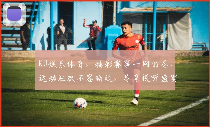 KU娱乐体育，精彩赛事一网打尽，运动狂欢不容错过，尽享视听盛宴
