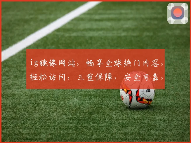 ig镜像网站，畅享全球热门内容，轻松访问，三重保障，安全可靠，必看攻略