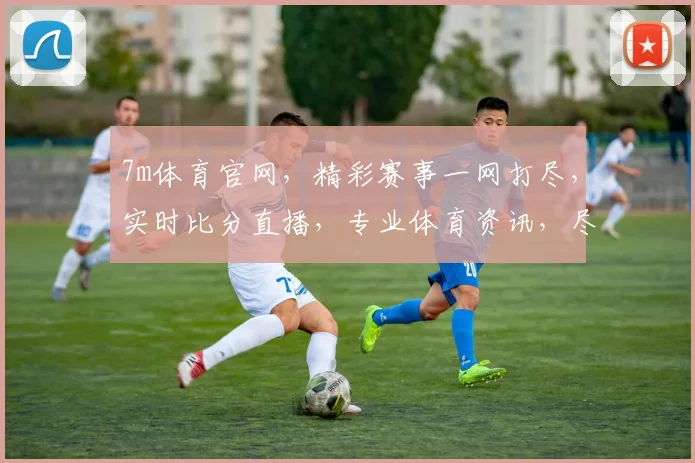 7m体育官网，精彩赛事一网打尽，实时比分直播，专业体育资讯，尽在掌握，不容错过