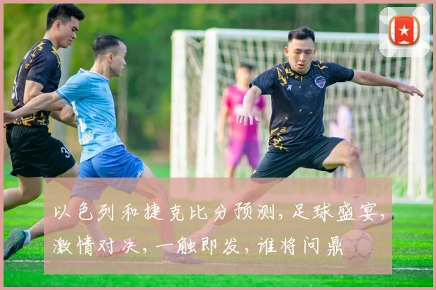 以色列和捷克比分预测,足球盛宴,激情对决,一触即发,谁将问鼎