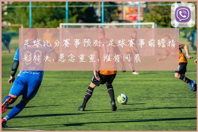 足球比分赛事预测,足球赛事前瞻精彩对决,悬念重重,谁将问鼎