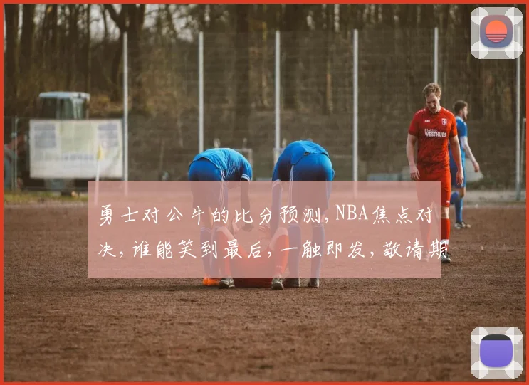 勇士对公牛的比分预测,NBA焦点对决,谁能笑到最后,一触即发,敬请期待