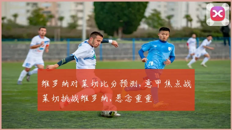 维罗纳对莱切比分预测,意甲焦点战莱切挑战维罗纳,悬念重重