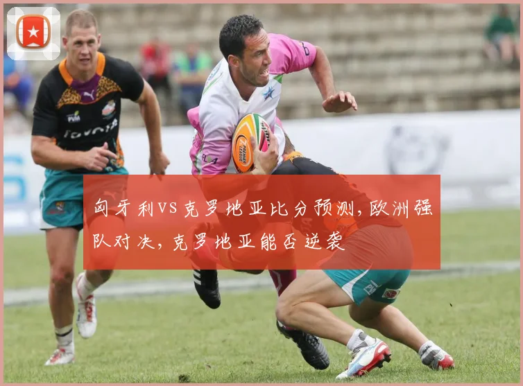 匈牙利vs克罗地亚比分预测,欧洲强队对决,克罗地亚能否逆袭
